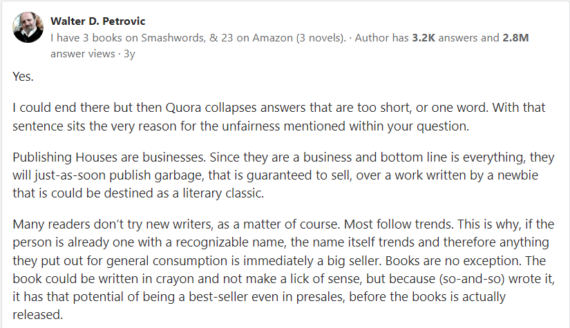 Walter D. Petrovic responds to question on Quora about whether it is fair that celebrities can get books published easily: "Yes."I could end there but then Quora collapses answers that are too short, or one word. With that sentence sits the very reason for the unfairness mentioned within your question."Publishing Houses are businesses. Since they are a business and bottom line is everything, they will just-as-soon publish garbage, that is guaranteed to sell, over a work written by a newbie that is could be destined as a literary classic."Many readers don’t try new writers, as a matter of course. Most follow trends. This is why, if the person is already one with a recognizable name, the name itself trends and therefore anything they put out for general consumption is immediately a big seller. Books are no exception. The book could be written in crayon and not make a lick of sense, but because (so-and-so) wrote it, it has that potential of being a best-seller even in presales, before the books is actually released."