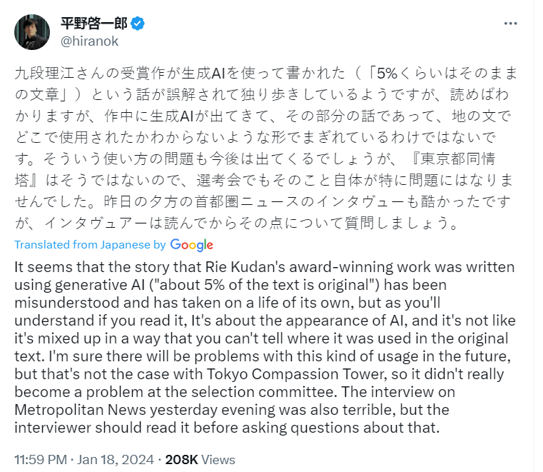 Keiichiro Hirano post on X translated: It seems that the story that Rie Kudan's award-winning work was written using generative AI ("about 5% of the text is original") has been misunderstood and has taken on a life of its own, but as you'll understand if you read it, It's about the appearance of AI, and it's not like it's mixed up in a way that you can't tell where it was used in the original text. I'm sure there will be problems with this kind of usage in the future, but that's not the case with Tokyo Compassion Tower, so it didn't really become a problem at the selection committee. The interview on Metropolitan News yesterday evening was also terrible, but the interviewer should read it before asking questions about that.