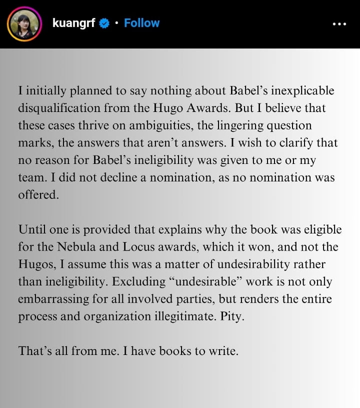 R. F. Kuang posted a response on Instagram to being excluded from the Hugo Awards: "I initially planned to say nothing about Babel's inexplicable disqualification from the Hugo Awards. But I believe that these cases thrive on ambiguities, the lingering question marks, the answers that aren't answers. I wish to clarify that no reason for Babel's ineligibility was given to me or my team. I did not decline a nomination, as no nomination was offered. "Until one is provided that explains why the book was eligible for the Nebula and Locus awards, which it won, and not the Hugos, I assume this was a matter of undesirability rather than ineligibility. Excluding "undesirable" work is not only embarrassing for all involved parties, but renders the entire process and organization illegitimate. Pity. That's all from me. I have books to write."