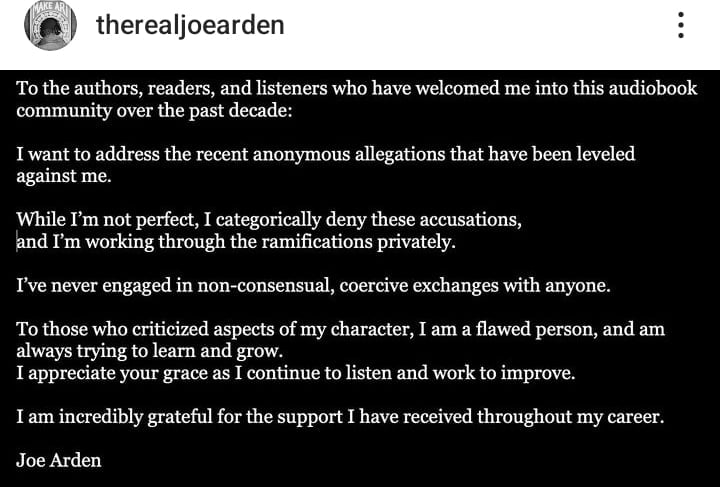 Screenshot of an Instagram post by therealjoearden. Joe Arden addresses authors, readers, and listeners, expressing his intention to confront recent anonymous allegations against him. He categorically denies the accusations, stating he's dealing with the ramifications privately, and affirms he's never engaged in non-consensual or coercive exchanges. He acknowledges criticisms of his character, admits he is flawed, and expresses his commitment to learning and growing. He concludes by expressing gratitude for the support received throughout his career.