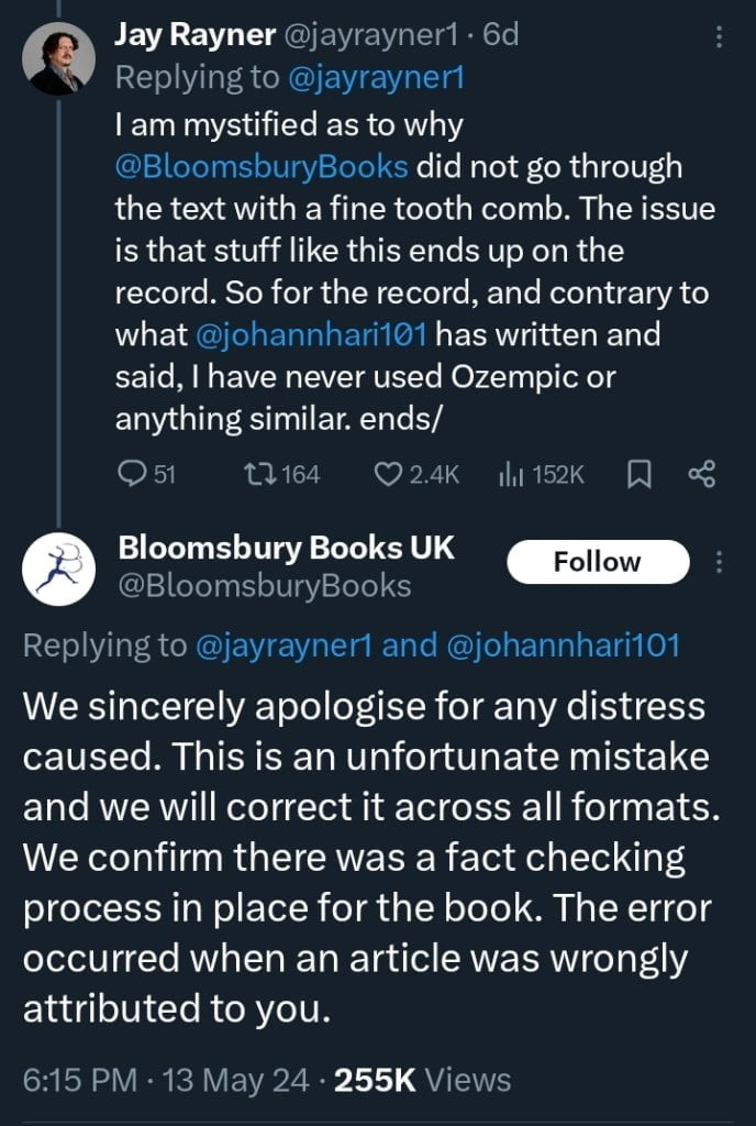 Jay Rayner's continued X post from six days ago. The post reads, "I am mystified as to why @BloomsburyBooks did not go through the text with a fine tooth comb. The issue is that stuff like this ends up on the record. So for the record, and contrary to what @johannhari101 has written and said, I have never used Ozempic or anything similar. ends/" Bloomsbury Books UK replies, "We sincerely apologise for any distress caused. This is an unfortunate mistake and we will correct it across all formats. We confirm there was a fact-checking process in place for the book. The error occurred when an article was wrongly attributed to you."