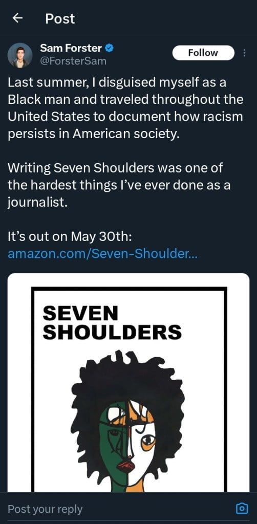 White journalist criticised for pretending to be Black for racism book. The image is a screenshot of a post on the social media platform X by Sam Forster. The post includes a text announcement and an accompanying book cover. The text reads: "Last summer, I disguised myself as a Black man and traveled throughout the United States to document how racism persists in American society. Writing Seven Shoulders was one of the hardest things I’ve ever done as a journalist. It’s out on May 30th: amazon.com/Seven-Shoulder…" Below this text is the cover of his book "Seven Shoulders," which features a stylized, simplistic portrait of a Black man with a divided face showing contrasting colours and expressions.