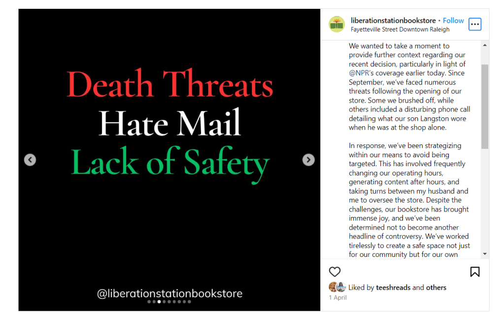 The image is a screenshot of an Instagram post from the account liberationstationbookstore (Liberation Station). The post is composed of two sections: a graphic and a caption.The graphic features a stark black background with text overlaid in a combination of bold red, green, and white fonts that read "Death Threats, Hate Mail, Lack of Safety." The text stands out against the dark background, conveying a serious and urgent tone.The caption is a message from the bookstore's owners, providing context to their followers about their recent decision to close the store, which was reported on by NPR. It mentions that since September, they've received numerous threats, including one particularly disturbing phone call that mentioned their son Langston's attire while alone in the store. The owners describe the measures they've taken to avoid being targeted, such as changing operating hours, generating content after hours, and alternating oversight of the store between them. Despite these challenges, they express that the bookstore has brought immense joy and emphasize their desire to avoid becoming a headline of controversy. They conclude by affirming their commitment to safety and the continued work of their community.The date of the post is shown as 1 April, and there are indications that the post has been liked by several users, with the username teesthreads visibly liking the post.